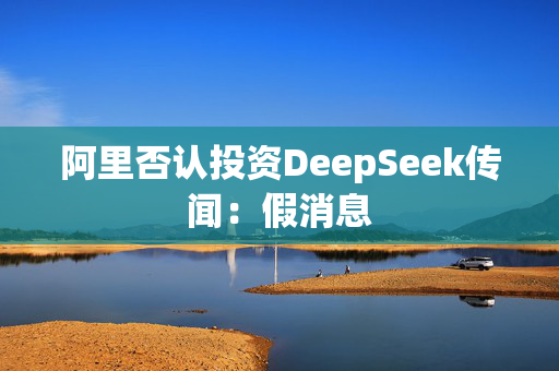 阿里否认投资DeepSeek传闻：假消息