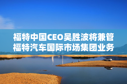 福特中国CEO吴胜波将兼管福特汽车国际市场集团业务