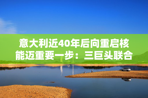 意大利近40年后向重启核能迈重要一步：三巨头联合生产小型模块化反应堆