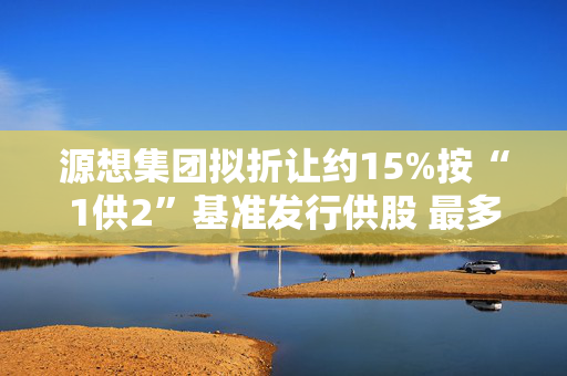 源想集团拟折让约15%按“1供2”基准发行供股 最多净筹约3850万港元