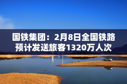 国铁集团：2月8日全国铁路预计发送旅客1320万人次