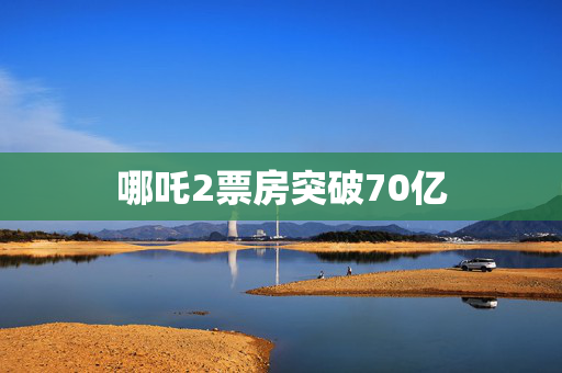 哪吒2票房突破70亿