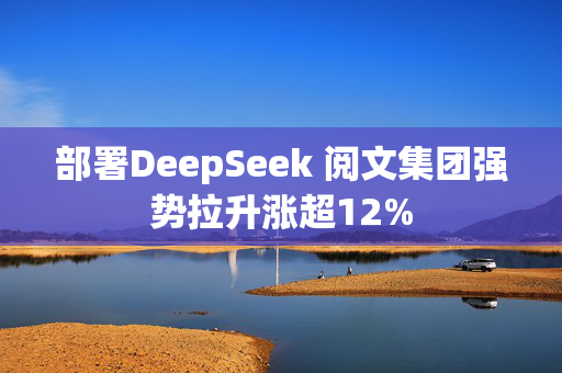 部署DeepSeek 阅文集团强势拉升涨超12%