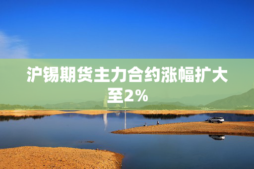 沪锡期货主力合约涨幅扩大至2%