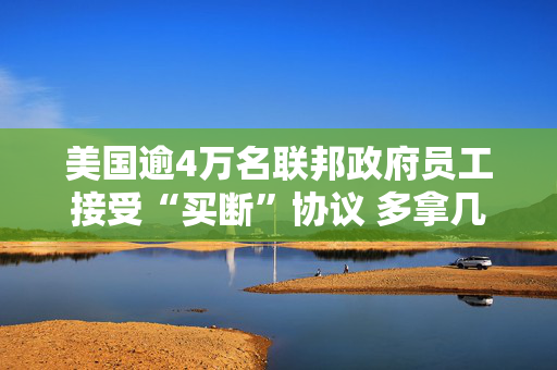 美国逾4万名联邦政府员工接受“买断”协议 多拿几个月工资主动辞职