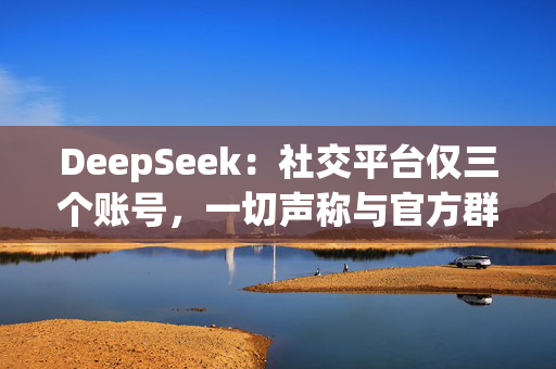 DeepSeek：社交平台仅三个账号，一切声称与官方群组有关收费行为均系假冒