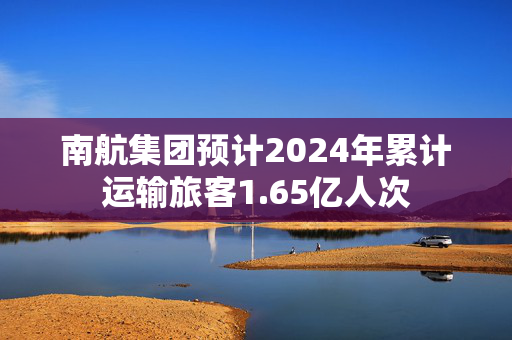 南航集团预计2024年累计运输旅客1.65亿人次