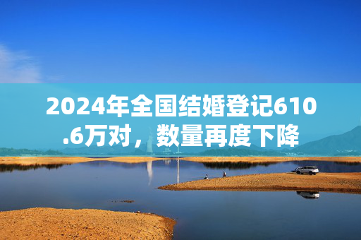 2024年全国结婚登记610.6万对，数量再度下降