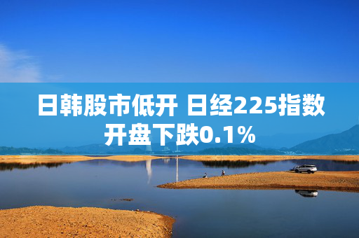 日韩股市低开 日经225指数开盘下跌0.1%