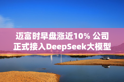 迈富时早盘涨近10% 公司正式接入DeepSeek大模型