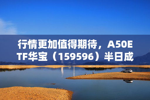 行情更加值得期待，A50ETF华宝（159596）半日成交额超6600万