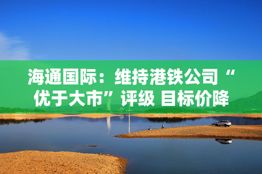 海通国际：维持港铁公司“优于大市”评级 目标价降至28.7港元