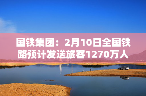 国铁集团：2月10日全国铁路预计发送旅客1270万人次