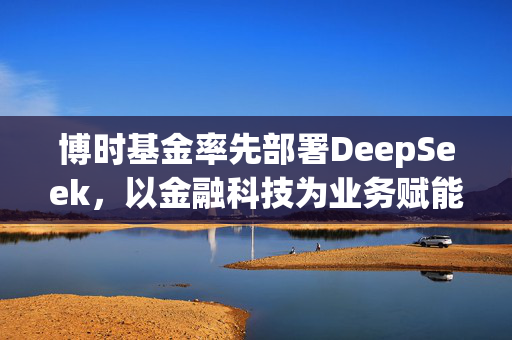 博时基金率先部署DeepSeek，以金融科技为业务赋能