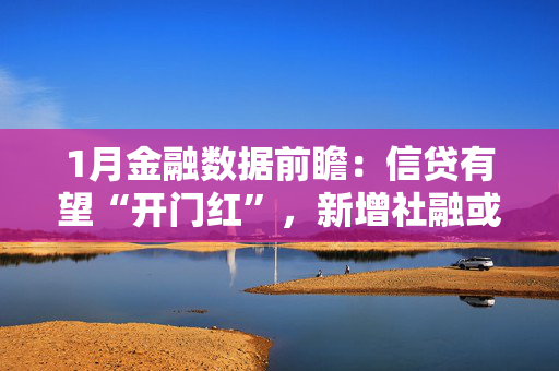 1月金融数据前瞻：信贷有望“开门红”，新增社融或超6万亿