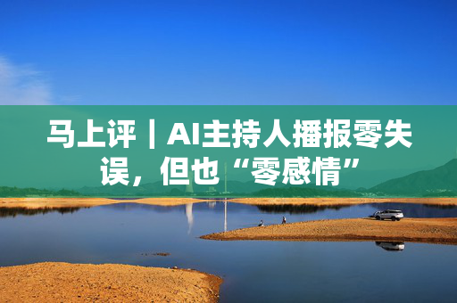 马上评｜AI主持人播报零失误，但也“零感情”