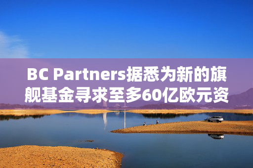 BC Partners据悉为新的旗舰基金寻求至多60亿欧元资金