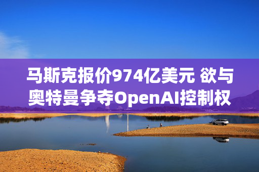 马斯克报价974亿美元 欲与奥特曼争夺OpenAI控制权