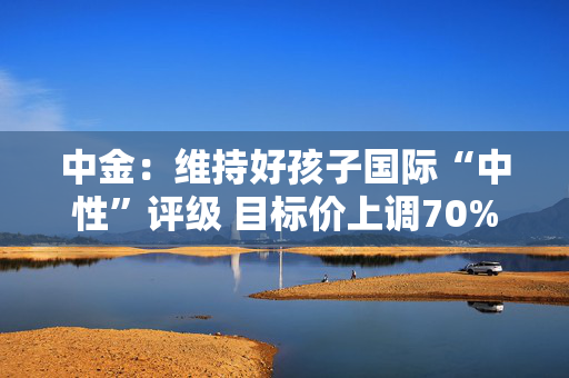 中金：维持好孩子国际“中性”评级 目标价上调70%至1.32港元