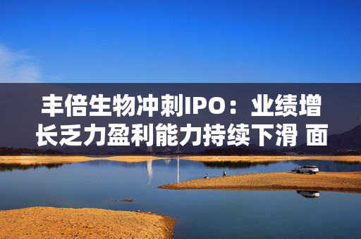 丰倍生物冲刺IPO：业绩增长乏力盈利能力持续下滑 面临供需双重压力如何突围？