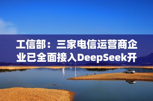 工信部：三家电信运营商企业已全面接入DeepSeek开源大模型