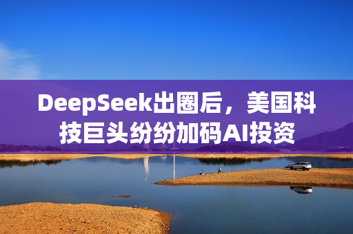 DeepSeek出圈后，美国科技巨头纷纷加码AI投资