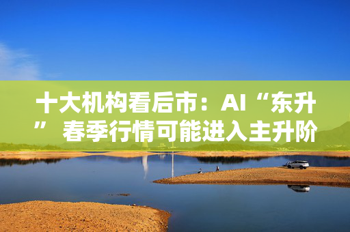 十大机构看后市：AI“东升” 春季行情可能进入主升阶段