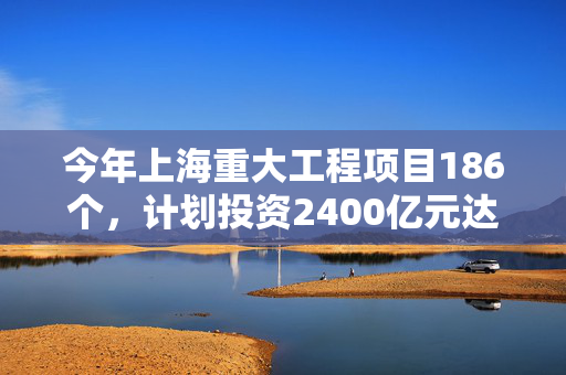 今年上海重大工程项目186个，计划投资2400亿元达近年最高水平