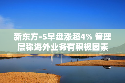 新东方-S早盘涨超4% 管理层称海外业务有积极因素