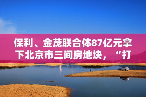 保利、金茂联合体87亿元拿下北京市三间房地块，“打包出让”组合地块成新常态