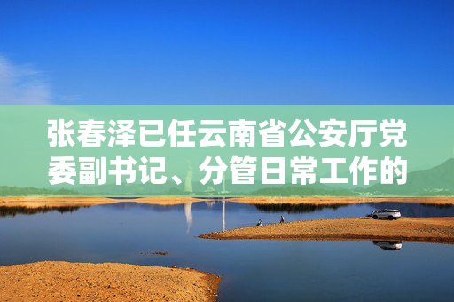 张春泽已任云南省公安厅党委副书记、分管日常工作的副厅长