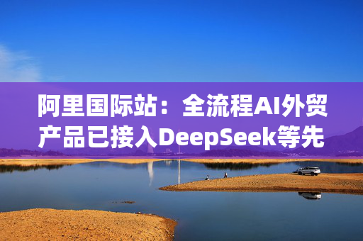 阿里国际站：全流程AI外贸产品已接入DeepSeek等先进模型