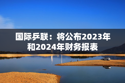 国际乒联：将公布2023年和2024年财务报表