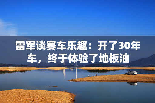 雷军谈赛车乐趣：开了30年车，终于体验了地板油