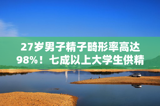 27岁男子精子畸形率高达98%！七成以上大学生供精不达标