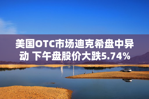 美国OTC市场迪克希盘中异动 下午盘股价大跌5.74%