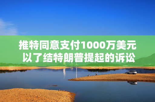 推特同意支付1000万美元 以了结特朗普提起的诉讼