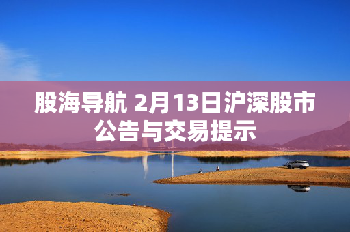 股海导航 2月13日沪深股市公告与交易提示