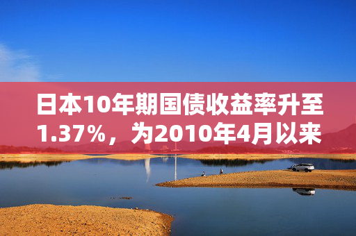 日本10年期国债收益率升至1.37%，为2010年4月以来的最高水平