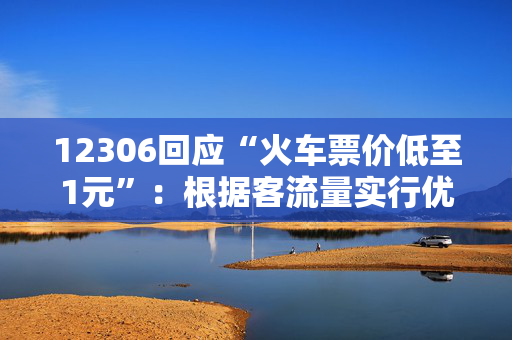 12306回应“火车票价低至1元”：根据客流量实行优惠票价