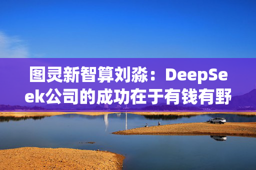 图灵新智算刘淼：DeepSeek公司的成功在于有钱有野心，“最重要的是一把手什么都得懂”