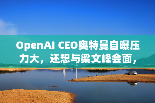 OpenAI CEO奥特曼自曝压力大，还想与梁文峰会面，DeepSeek给了他几个建议