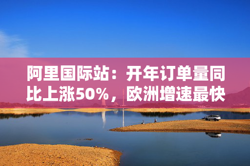 阿里国际站：开年订单量同比上涨50%，欧洲增速最快