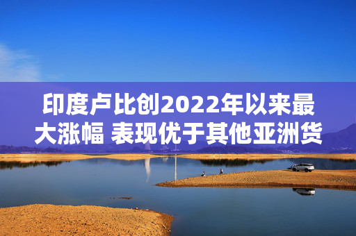 印度卢比创2022年以来最大涨幅 表现优于其他亚洲货币