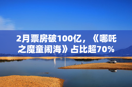 2月票房破100亿，《哪吒之魔童闹海》占比超70%