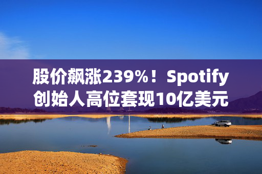 股价飙涨239%！Spotify创始人高位套现10亿美元