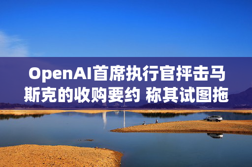 OpenAI首席执行官抨击马斯克的收购要约 称其试图拖慢OpenAI的发展