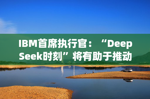 IBM首席执行官：“DeepSeek时刻”将有助于推动人工智能的采用