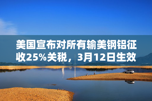 美国宣布对所有输美钢铝征收25%关税，3月12日生效