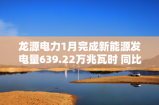 龙源电力1月完成新能源发电量639.22万兆瓦时 同比下降8.56%